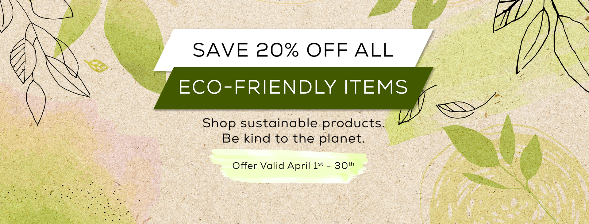 Save 20% off all Eco-Friendly Items. Shop Sustainable items. Be kind to the planet. Offer Valid April 1 -30
