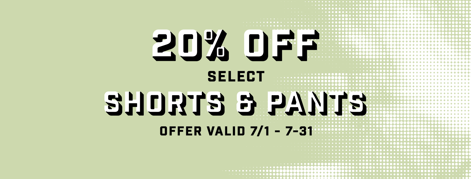 20% off select Shorts and Pants. Offer Valid July 1 - 31.